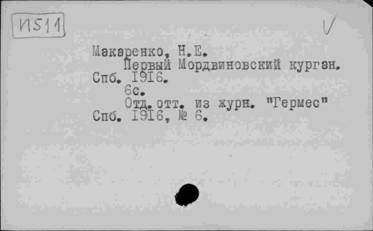 ﻿Макаренко, Н.Е.
Первый Мордви нов с кий курган, Спб. 1916.
6с.
Отд. отт. из журн. ’’Гермес” Спб. 1916, № 6.